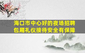 海口市中心好的夜场招聘包厢礼仪接待安全有保障
